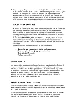D. Haga una pequeña pesquisa de los métodos (Análisis de la Causa Raíz –
RCA-, Análisis de Fallas –FTA-, Análisis Modal de Fallas y Efectos –AMFE-). y las
técnicas (Los cinco porqués, Análisis de Ishikawa o de espina de pescado,
Análisis de Pareto) más comunes de investigación de AT/IT (Ver material de la
semana 3); para luego escoger un método y una técnica, y mostrar el análisis del
AT/IT expuesto, según el método y técnica escogidos, en su documento de texto.
ANÁLISIS DE LA CAUSA RAÍZ
El análisis de causa raíz (ACR) se utiliza para investigar cuáles son las causas que
han originado un determinado problema coincidencia (ej: no conformidades).
Determinar bien las causas raíz de una incidencia es imprescindible para poder
definir acciones correctivas apropiadas que la solventen y que eviten la repetición
del problema en el futuro.
El documento INPO 90-004, 1990 “Root Cause Analisis” (Análisis de Causa
Raíz) establece una metodología estándar para realizar análisis de causas. Este
documento está enfocado a la industria nuclear, pero se puede aplicar a cualquier
otro sector.
De forma resumida, el análisis se realiza de la siguiente forma:
 Determinar qué incidencias necesitan análisis de causas
 Crear un equipo de trabajo y preparar el análisis
 Obtención de información
 Analizar información
ANÁLISIS DE FALLAS
Las causas de las fallas pueden ser físicas, humanas u organizacionales. En general,
pueden ser derivadas de procesos de deterioro por razones físicas o químicas,
defectos de diseño, malas prácticas operacionales o de mantenimiento, baja calidad
de materiales o refacciones, u otras razones organizacionales, como presiones en los
objetivos de producción, cambios en el contexto Operacional, alta rotación del
personal, falta de difusión o inexistencia, así como de ejecución de trabajos por
personal no certificado, que conducen a la falla.
ANÁLISIS MODAL DE FALLAS Y EFECTOS
Un análisis modal de fallos y efectos (AMFE) es un procedimiento de análisis de fallos
potenciales en un sistema de clasificación determinado por la gravedad o por el efecto
de los fallos en el sistema.
Es utilizado habitualmente por empresas manufactureras en varias fases del ciclo de
vida del producto, y recientemente se está utilizando también en la industria de
servicios. Las causas de los fallos pueden ser cualquier error o defecto en los
 