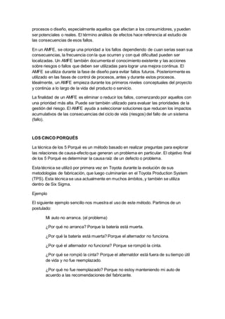 procesos o diseño, especialmente aquellos que afectan a los consumidores, y pueden
ser potenciales o reales. El término análisis de efectos hace referencia al estudio de
las consecuencias de esos fallos.
En un AMFE, se otorga una prioridad a los fallos dependiendo de cuan serias sean sus
consecuencias, la frecuencia con la que ocurren y con qué dificultad pueden ser
localizadas. Un AMFE también documenta el conocimiento existente y las acciones
sobre riesgos o fallos que deben ser utilizadas para lograr una mejora continua. El
AMFE se utiliza durante la fase de diseño para evitar fallos futuros. Posteriormente es
utilizado en las fases de control de procesos, antes y durante estos procesos.
Idealmente, un AMFE empieza durante los primeros niveles conceptuales del proyecto
y continúa a lo largo de la vida del producto o servicio.
La finalidad de un AMFE es eliminar o reducir los fallos, comenzando por aquellos con
una prioridad más alta. Puede ser también utilizado para evaluar las prioridades de la
gestión del riesgo. El AMFE ayuda a seleccionar soluciones que reducen los impactos
acumulativos de las consecuencias del ciclo de vida (riesgos) del fallo de un sistema
(fallo).
LOS CINCO PORQUÉS
La técnica de los 5 Porqué es un método basado en realizar preguntas para explorar
las relaciones de causa-efecto que generan un problema en particular. El objetivo final
de los 5 Porqué es determinar la causa raíz de un defecto o problema.
Esta técnica se utilizó por primera vez en Toyota durante la evolución de sus
metodologías de fabricación, que luego culminarían en el Toyota Production System
(TPS). Esta técnica se usa actualmente en muchos ámbitos, y también se utiliza
dentro de Six Sigma.
Ejemplo
El siguiente ejemplo sencillo nos muestra el uso de este método. Partimos de un
postulado:
Mi auto no arranca. (el problema)
¿Por qué no arranca? Porque la batería está muerta.
¿Por qué la batería está muerta? Porque el alternador no funciona.
¿Por qué el alternador no funciona? Porque se rompió la cinta.
¿Por qué se rompió la cinta? Porque el alternatdor está fuera de su tiempo útil
de vida y no fue reemplazado.
¿Por qué no fue reemplazado? Porque no estoy manteniendo mi auto de
acuerdo a las recomendaciones del fabricante.
 