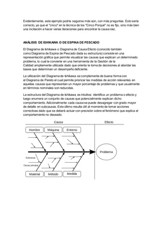Evidentemente, este ejemplo podría seguirse más aún, con más preguntas. Esto sería
correcto, ya que el "cinco" en la técnica de los "Cinco Porqué" no es fijo, sino más bien
una incitación a hacer varias iteraciones para encontrar la causa raiz.
ANÁLISIS DE ISHIKAWA O DE ESPINA DE PESCADO
El Diagrama de Ishikawa o Diagrama de Causa Efecto (conocido también
como Diagrama de Espina de Pescado dada su estructura) consiste en una
representación gráfica que permite visualizar las causas que explican un determinado
problema, lo cual la convierte en una herramienta de la Gestión de la
Calidad ampliamente utilizada dado que orienta la toma de decisiones al abordar las
bases que determinan un desempeño deficiente.
La utilización del Diagrama de Ishikawa se complementa de buena forma con
el Diagrama de Pareto el cual permite priorizar las medidas de acción relevantes en
aquellas causas que representan un mayor porcentaje de problemas y que usualmente
en términos nominales son reducidas.
La estructura del Diagrama de Ishikawa es intuitiva: identifica un problema o efecto y
luego enumera un conjunto de causas que potencialmente explican dicho
comportamiento. Adicionalmente cada causa se puede desagregar con grado mayor
de detalle en subcausas. Esto último resulta útil al momento de tomar acciones
correctivas dado que se deberá actuar con precisión sobre el fenómeno que explica el
comportamiento no deseado.
 