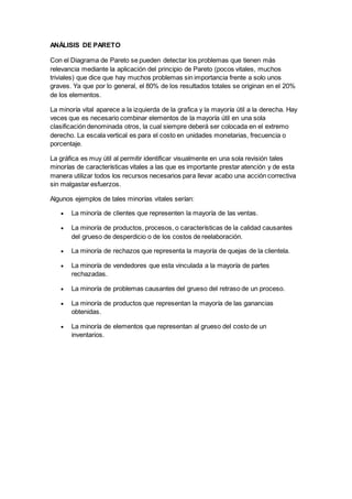ANÁLISIS DE PARETO
Con el Diagrama de Pareto se pueden detectar los problemas que tienen más
relevancia mediante la aplicación del principio de Pareto (pocos vitales, muchos
triviales) que dice que hay muchos problemas sin importancia frente a solo unos
graves. Ya que por lo general, el 80% de los resultados totales se originan en el 20%
de los elementos.
La minoría vital aparece a la izquierda de la grafica y la mayoría útil a la derecha. Hay
veces que es necesario combinar elementos de la mayoría útil en una sola
clasificación denominada otros, la cual siempre deberá ser colocada en el extremo
derecho. La escala vertical es para el costo en unidades monetarias, frecuencia o
porcentaje.
La gráfica es muy útil al permitir identificar visualmente en una sola revisión tales
minorías de características vitales a las que es importante prestar atención y de esta
manera utilizar todos los recursos necesarios para llevar acabo una acción correctiva
sin malgastar esfuerzos.
Algunos ejemplos de tales minorías vitales serían:
 La minoría de clientes que representen la mayoría de las ventas.
 La minoría de productos, procesos, o características de la calidad causantes
del grueso de desperdicio o de los costos de reelaboración.
 La minoría de rechazos que representa la mayoría de quejas de la clientela.
 La minoría de vendedores que esta vinculada a la mayoría de partes
rechazadas.
 La minoría de problemas causantes del grueso del retraso de un proceso.
 La minoría de productos que representan la mayoría de las ganancias
obtenidas.
 La minoría de elementos que representan al grueso del costo de un
inventarios.
 