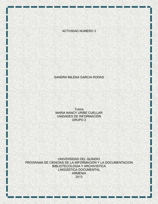 ACTIVIDAD NUMERO 3
SANDRA MILENA GARCIA RODAS
Tutora
MARIA NANCY URIBE CUELLAR
UNIDADES DE INFORMACIÓN
GRUPO 2
UNIVERSIDAD DEL QUINDIO
PROGRAMA DE CIENCIAS DE LA INFORMACION Y LA DOCUMENTACION
BIBLIOTECOLOGIA Y ARCHIVISTICA
LINGÜÍSTICA DOCUMENTAL
ARMENIA
2013
 