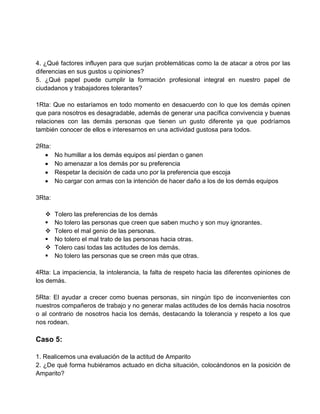4. ¿Qué factores influyen para que surjan problemáticas como la de atacar a otros por las
diferencias en sus gustos u opiniones?
5. ¿Qué papel puede cumplir la formación profesional integral en nuestro papel de
ciudadanos y trabajadores tolerantes?

1Rta: Que no estaríamos en todo momento en desacuerdo con lo que los demás opinen
que para nosotros es desagradable, además de generar una pacífica convivencia y buenas
relaciones con las demás personas que tienen un gusto diferente ya que podríamos
también conocer de ellos e interesarnos en una actividad gustosa para todos.

2Rta:
        No humillar a los demás equipos así pierdan o ganen
        No amenazar a los demás por su preferencia
        Respetar la decisión de cada uno por la preferencia que escoja
        No cargar con armas con la intención de hacer daño a los de los demás equipos

3Rta:

       Tolero las preferencias de los demás
       No tolero las personas que creen que saben mucho y son muy ignorantes.
       Tolero el mal genio de las personas.
       No tolero el mal trato de las personas hacia otras.
       Tolero casi todas las actitudes de los demás.
       No tolero las personas que se creen más que otras.

4Rta: La impaciencia, la intolerancia, la falta de respeto hacia las diferentes opiniones de
los demás.

5Rta: El ayudar a crecer como buenas personas, sin ningún tipo de inconvenientes con
nuestros compañeros de trabajo y no generar malas actitudes de los demás hacia nosotros
o al contrario de nosotros hacia los demás, destacando la tolerancia y respeto a los que
nos rodean.

Caso 5:

1. Realicemos una evaluación de la actitud de Amparito
2. ¿De qué forma hubiéramos actuado en dicha situación, colocándonos en la posición de
Amparito?
 