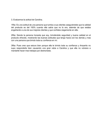 3. Evaluemos la actitud de Carolina.

1Rta: Es una actitud de una persona que tumba a sus clientes asegurándole que la calidad
del producto es del 100% cuando ella sabía que no lo era, además de que estaba
engañando a una de sus mejores clientes y que confiaba ciegamente en ella.

2Rta: Siendo la persona honesta que soy, brindándole seguridad y buena calidad en el
producto ofrecido, mostrando las buenas actitudes que tengo hacia con los demás y mas
con una persona que brindo toda su confianza en mí.

3Rta: Pues creo que estuvo bien porque ella le brindo toda su confianza y Amparito no
supo responderle bien causando una gran rabia a Carolina y que ella no volviera a
mandarle hacer mas trabajos por deshonesta.
 