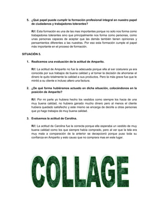 5. ¿Qué papel puede cumplir la formación profesional integral en nuestro papel
     de ciudadanos y trabajadores tolerantes?

     R//: Esta formación es una de las mas importantes porque no solo nos forma como
     trabajadores tolerantes sino que principalmente nos forma como personas, como
     unas personas capaces de aceptar que las demás también tienen opiniones y
     pensamientos diferentes a las nuestras. Por eso esta formación cumple el papel
     más importante en el proceso de formación.

SITUACIÓN 5.

  1. Realicemos una evaluación de la actitud de Amparito.

     R//: La actitud de Amparito no fue la adecuada porque ella al ser costurera ya era
     conocida por sus trabajos de buena calidad y al tomar la decisión de ahorrarse el
     dinero le quito totalmente la calidad a sus productos. Pero la más grave fue que le
     mintió a su cliente e incluso altero una factura.

  2. ¿De qué forma hubiéramos actuado en dicha situación, colocándonos en la
     posición de Amparito?

     R//: Por mi parte yo hubiera hecho los vestidos como siempre los hacia de una
     muy buena calidad, no hubiera ganado mucho dinero pero al menos el cliente
     hubiera quedado satisfecho y este mismo se encarga de decirle a otras personas
     que yo hago trabajos de muy buena calidad.

  3. Evaluemos la actitud de Carolina.

     R//: La actitud de Carolina fue la correcta porque ella esperaba un vestido de muy
     buena calidad como los que siempre había comprado, pero al ver que la tela era
     muy mala a comparación de la anterior se decepcionó porque puso toda su
     confianza en Amparito y esto causo que no comprara mas en este lugar.
 