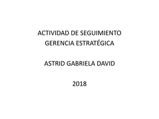 ACTIVIDAD DE SEGUIMIENTO
GERENCIA ESTRATÉGICA
ASTRID GABRIELA DAVID
2018
 