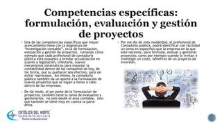  Una de las competencias específicas que mayor
acercamiento tiene con la asignatura de
“Investigación contable”, es la de formulación,
evaluación y gestión de proyectos, tomando como
ejemplo que cada profesional de contaduría
pública esta expuesto a brindar actualización en
cuanto a legislación, tributaria, nuevos
mecanismos sistemáticos para manejar la
contabilidad dentro de las compañías de hoy, de
tal forma, que su quehacer sea efectivo, para así
evitar reprocesos. Así mismo, la contaduría
pública también da un aporte a la formulación de
nuevos proyectos que se vayan a llevar a cabo
dentro de las empresas.
 De tal modo, al ser parte de la formulación de
proyectos, también tiene la tarea de evaluarlos y
gestionarlos, no solo desde el área contable, sino
que también se tiene muy en cuenta la parte
ética.
 Por me dio de esta modalidad, el profesional de
Contaduría pública, podrá identificar con facilidad
un tema en especifico que la empresa en la que
este necesite, para formular, evaluar y gestionar
proyectos; como por ejemplo cuando lo invitan a
investigar un costo, beneficio de un proyecto de
inversión.
 