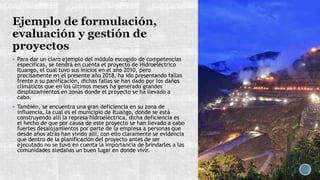  Para dar un claro ejemplo del módulo escogido de competencias
específicas, se tendrá en cuenta el proyecto de Hidroeléctrico
Ituango, el cual tuvo sus inicios en el año 2010, pero
precisamente en el presente año 2018, ha ido presentando fallas
frente a su panificación, dichas fallas se han dado por los daños
climáticos que en los últimos meses ha generado grandes
desplazamientos en zonas donde el proyecto se ha llevado a
cabo.
 También, se encuentra una gran deficiencia en su zona de
influencia, la cual es el municipio de Ituango, donde se está
construyendo allí la represa hidroeléctrica, dicha deficiencia es
el hecho de que por causa de este proyecto se han llevado a cabo
fuertes desalojamientos por parte de la empresa a personas que
desde años atrás han vivido allí, con ello claramente se evidencia
que dentro de la planificación del proyecto antes de ser
ejecutado no se tuvo en cuenta la importancia de brindarles a las
comunidades aledañas un buen lugar en donde vivir.
 