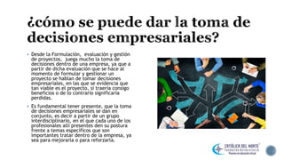  Desde la Formulación, evaluación y gestión
de proyectos, juega mucho la toma de
decisiones dentro de una empresa, ya que a
partir de dicha evaluación que se hace al
momento de formular y gestionar un
proyecto se hablan de tomar decisiones
empresariales, en las que se evidencia que
tan viable es el proyecto, si traería consigo
beneficios o de lo contrario significaría
perdidas.
 Es fundamental tener presente, que la toma
de decisiones empresariales se dan en
conjunto, es decir a partir de un grupo
interdisciplinario, en el que cada uno de los
profesionales allí presentes den su postura
frente a temas específicos que son
importantes tratar dentro de la empresa, ya
sea para mejorarla o para reforzarla.
 