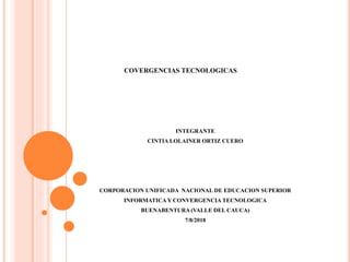 INTEGRANTE
CINTIA LOLAINER ORTIZ CUERO
CORPORACION UNIFICADA NACIONAL DE EDUCACION SUPERIOR
INFORMATICA Y CONVERGENCIA TECNOLOGICA
BUENABENTURA (VALLE DEL CAUCA)
7/8/2018
COVERGENCIAS TECNOLOGICAS
 