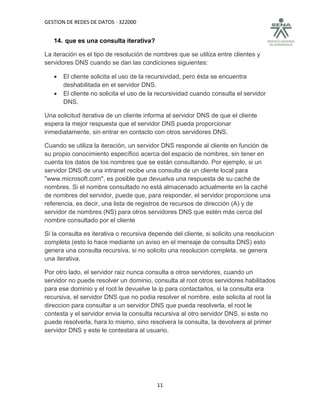 GESTION DE REDES DE DATOS - 322000


   14. que es una consulta iterativa?

La iteración es el tipo de resolución de nombres que se utiliza entre clientes y
servidores DNS cuando se dan las condiciones siguientes:

      El cliente solicita el uso de la recursividad, pero ésta se encuentra
       deshabilitada en el servidor DNS.
      El cliente no solicita el uso de la recursividad cuando consulta el servidor
       DNS.

Una solicitud iterativa de un cliente informa al servidor DNS de que el cliente
espera la mejor respuesta que el servidor DNS pueda proporcionar
inmediatamente, sin entrar en contacto con otros servidores DNS.

Cuando se utiliza la iteración, un servidor DNS responde al cliente en función de
su propio conocimiento específico acerca del espacio de nombres, sin tener en
cuenta los datos de los nombres que se están consultando. Por ejemplo, si un
servidor DNS de una intranet recibe una consulta de un cliente local para
"www.microsoft.com", es posible que devuelva una respuesta de su caché de
nombres. Si el nombre consultado no está almacenado actualmente en la caché
de nombres del servidor, puede que, para responder, el servidor proporcione una
referencia, es decir, una lista de registros de recursos de dirección (A) y de
servidor de nombres (NS) para otros servidores DNS que estén más cerca del
nombre consultado por el cliente

Si la consulta es iterativa o recursiva depende del cliente, si solicito una resolucion
completa (esto lo hace mediante un aviso en el mensaje de consulta DNS) esto
genera una consulta recursiva, si no solicito una resolucion completa, se genera
una iterativa.

Por otro lado, el servidor raiz nunca consulta a otros servidores, cuando un
servidor no puede resolver un dominio, consulta al root otros servidores habilitados
para ese dominio y el root le devuelve la ip para contactarlos, si la consulta era
recursiva, el servidor DNS que no podia resolver el nombre, este solicita al root la
direccion para consultar a un servidor DNS que pueda resolverla, el root le
contesta y el servidor envia la consulta recursiva al otro servidor DNS, si este no
puede resolverla, hara lo mismo, sino resolvera la consulta, la devolvera al primer
servidor DNS y este le contestara al usuario.




                                          11
 