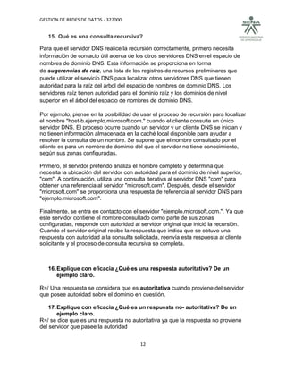 GESTION DE REDES DE DATOS - 322000


   15. Qué es una consulta recursiva?

Para que el servidor DNS realice la recursión correctamente, primero necesita
información de contacto útil acerca de los otros servidores DNS en el espacio de
nombres de dominio DNS. Esta información se proporciona en forma
de sugerencias de raíz, una lista de los registros de recursos preliminares que
puede utilizar el servicio DNS para localizar otros servidores DNS que tienen
autoridad para la raíz del árbol del espacio de nombres de dominio DNS. Los
servidores raíz tienen autoridad para el dominio raíz y los dominios de nivel
superior en el árbol del espacio de nombres de dominio DNS.

Por ejemplo, piense en la posibilidad de usar el proceso de recursión para localizar
el nombre "host-b.ejemplo.microsoft.com." cuando el cliente consulte un único
servidor DNS. El proceso ocurre cuando un servidor y un cliente DNS se inician y
no tienen información almacenada en la caché local disponible para ayudar a
resolver la consulta de un nombre. Se supone que el nombre consultado por el
cliente es para un nombre de dominio del que el servidor no tiene conocimiento,
según sus zonas configuradas.

Primero, el servidor preferido analiza el nombre completo y determina que
necesita la ubicación del servidor con autoridad para el dominio de nivel superior,
"com". A continuación, utiliza una consulta iterativa al servidor DNS "com" para
obtener una referencia al servidor "microsoft.com". Después, desde el servidor
"microsoft.com" se proporciona una respuesta de referencia al servidor DNS para
"ejemplo.microsoft.com".

Finalmente, se entra en contacto con el servidor "ejemplo.microsoft.com.". Ya que
este servidor contiene el nombre consultado como parte de sus zonas
configuradas, responde con autoridad al servidor original que inició la recursión.
Cuando el servidor original recibe la respuesta que indica que se obtuvo una
respuesta con autoridad a la consulta solicitada, reenvía esta respuesta al cliente
solicitante y el proceso de consulta recursiva se completa.



   16. Explique con eficacia ¿Qué es una respuesta autoritativa? De un
       ejemplo claro.

R=/ Una respuesta se considera que es autoritativa cuando proviene del servidor
que posee autoridad sobre el dominio en cuestión.

    17. Explique con eficacia ¿Qué es un respuesta no- autoritativa? De un
        ejemplo claro.
R=/ se dice que es una respuesta no autoritativa ya que la respuesta no proviene
del servidor que pasee la autoridad


                                         12
 