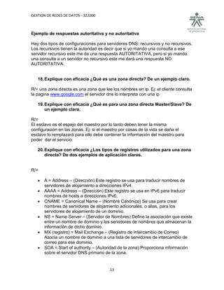 GESTION DE REDES DE DATOS - 322000



Ejemplo de respuestas autoritativa y no autoritativa

Hay dos tipos de configuraciones para servidores DNS: recursivos y no recursivos.
Los recursivos tienen la autoridad es decir que si yo mando una consulta a ese
servidor recursivo este me da una respuesta AUTORITATIVA, pero si yo mando
una consulta a un servidor no recursivo este me dará una respuesta NO
AUTORITATIVA.


   18. Explique con eficacia ¿Qué es una zona directa? De un ejemplo claro.

R/= una zona directa es una zona que lee los nombres en ip. Ej: el cliente consulta
la pagina www.google.com el servidor dns lo interpreta con una ip

   19. Explique con eficacia ¿Qué es para una zona directa Master/Slave? De
       un ejemplo claro.

R/=
El esclavo es el espejo del maestro por lo tanto deben tener la misma
configuración en las zonas. Ej: si el maestro por cosas de la vida se daña el
esclavo lo remplazará para ello debe contener la información del maestro para
poder dar el servicio.

   20. Explique con eficacia ¿Los tipos de registros utilizados para una zona
       directa? De dos ejemplos de aplicación claros.


R/=

      A = Address – (Dirección) Este registro se usa para traducir nombres de
       servidores de alojamiento a direcciones IPv4.
      AAAA = Address – (Dirección) Este registro se usa en IPv6 para traducir
       nombres de hosts a direcciones IPv6.
      CNAME = Canonical Name – (Nombre Canónico) Se usa para crear
       nombres de servidores de alojamiento adicionales, o alias, para los
       servidores de alojamiento de un dominio.
      NS = Name Server – (Servidor de Nombres) Define la asociación que existe
       entre un nombre de dominio y los servidores de nombres que almacenan la
       información de dicho dominio.
      MX (registro) = Mail Exchange – (Registro de Intercambio de Correo)
       Asocia un nombre de dominio a una lista de servidores de intercambio de
       correo para ese dominio.
      SOA = Start of authority – (Autoridad de la zona) Proporciona información
       sobre el servidor DNS primario de la zona.


                                        13
 