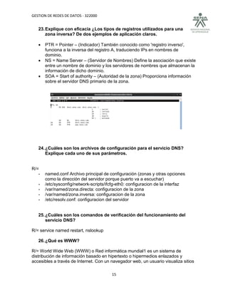 GESTION DE REDES DE DATOS - 322000


   23. Explique con eficacia ¿Los tipos de registros utilizados para una
       zona inversa? De dos ejemplos de aplicación claros.

      PTR = Pointer – (Indicador) También conocido como 'registro inverso',
       funciona a la inversa del registro A, traduciendo IPs en nombres de
       dominio.
      NS = Name Server – (Servidor de Nombres) Define la asociación que existe
       entre un nombre de dominio y los servidores de nombres que almacenan la
       información de dicho dominio.
      SOA = Start of authority – (Autoridad de la zona) Proporciona información
       sobre el servidor DNS primario de la zona.




   24. ¿Cuáles son los archivos de configuración para el servicio DNS?
       Explique cada uno de sus parámetros.


R/=
   -   named.conf Archivo principal de configuración (zonas y otras opciones
       como la dirección del servidor porque puerto va a escuchar)
   -   /etc/sysconfig/network-scripts/ifcfg-eth0: configuracion de la interfaz
   -   /var/named/zona.directa: configuracion de la zona
   -   /var/named/zona.inversa: configuracion de la zona
   -   /etc/resolv.conf: configuracion del servidor


   25. ¿Cuáles son los comandos de verificación del funcionamiento del
       servicio DNS?

R/= service named restart, nslookup

   26. ¿Qué es WWW?

R/= World Wide Web (WWW) o Red informática mundial1 es un sistema de
distribución de información basado en hipertexto o hipermedios enlazados y
accesibles a través de Internet. Con un navegador web, un usuario visualiza sitios

                                        15
 