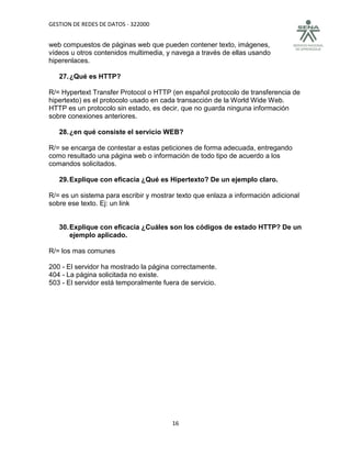 GESTION DE REDES DE DATOS - 322000


web compuestos de páginas web que pueden contener texto, imágenes,
vídeos u otros contenidos multimedia, y navega a través de ellas usando
hiperenlaces.

   27. ¿Qué es HTTP?

R/= Hypertext Transfer Protocol o HTTP (en español protocolo de transferencia de
hipertexto) es el protocolo usado en cada transacción de la World Wide Web.
HTTP es un protocolo sin estado, es decir, que no guarda ninguna información
sobre conexiones anteriores.

   28. ¿en qué consiste el servicio WEB?

R/= se encarga de contestar a estas peticiones de forma adecuada, entregando
como resultado una página web o información de todo tipo de acuerdo a los
comandos solicitados.

   29. Explique con eficacia ¿Qué es Hipertexto? De un ejemplo claro.

R/= es un sistema para escribir y mostrar texto que enlaza a información adicional
sobre ese texto. Ej: un link


   30. Explique con eficacia ¿Cuáles son los códigos de estado HTTP? De un
       ejemplo aplicado.

R/= los mas comunes

200 - El servidor ha mostrado la página correctamente.
404 - La página solicitada no existe.
503 - El servidor está temporalmente fuera de servicio.




                                        16
 