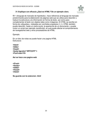 GESTION DE REDES DE DATOS - 322000


   31. Explique con eficacia ¿Qué es HTML? De un ejemplo claro.

R/= «lenguaje de marcado de hipertexto», hace referencia al lenguaje de marcado
predominante para la elaboración de páginas web que se utiliza para describir y
traducir la estructura y la información en forma de texto, así como para
complementar el texto con objetos tales como imágenes. El HTML se escribe en
forma de «etiquetas», rodeadas por corchetes angulares (<,>). HTML también
puede describir, hasta un cierto punto, la apariencia de un documento, y puede
incluir un script (por ejemplo JavaScript), el cual puede afectar el comportamiento
de navegadores web y otros procesadores de HTML.

Ejemplo:

En un bloc de notas se puede hacer una pagina HTML
Estructura:

<html>
<tittle>
<head>
<body bgcolor=”#FFCCFF”>
<Font size=15>

Asi se hace una pagina web


</Font>
</body>
</tittle>
</head>
</html>

Se guarda con la extencion .html




                                        20
 
