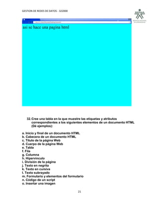 GESTION DE REDES DE DATOS - 322000




   32. Cree una tabla en la que muestre las etiquetas y atributos
       correspondientes a los siguientes elementos de un documento HTML
       (Dé ejemplos):

a. Inicio y final de un documento HTML
b. Cabecera de un documento HTML
c. Título de la página Web
d. Cuerpo de la página Web
e. Tabla
f. Fila
g. Columna
h. Hipervínculo
i. División de la página
j. Texto en negrita
k. Texto en cursiva
l. Texto subrayado
m. Formulario y elementos del formulario
n. Código de un script
o. Insertar una imagen

                                     21
 