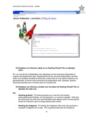 GESTION DE REDES DE DATOS - 322000




   33. Explique con eficacia ¿Qué es un Hosting Virtual? De un ejemplo
       claro.

R/= es una de las modalidades más utilizadas por las empresas dedicadas al
negocio del alojamiento web. Dependiendo de los recursos disponibles, permite
tener una cantidad variable de dominios y sitios web en una misma máquina. Es,
generalmente, la forma más económica de alojamiento web. Ejemplo: apache.
dominio2.luismido.com: funciona solo en el puerto 80

   34. Explique con eficacia ¿Cuáles son los tipos de Hosting Virtual? De un
       ejemplo de cada uno.

R/=
   -   Hosting gratuito: El hosting gratuito es un servicio de hosting
       extremadamente limitado, en comparación a un servicio pagado. Este tipo
       de hosting tal vez sólo sea recomendable para alguien que no busca ganar
       dinero en Internet o que no tenga planes para crecer.

   -   Hosting de imágenes: El hosting de imágenes sólo sirve para guardar y
       compartir imágenes en la web. Por lo general este tipo de hosting es

                                       23
 