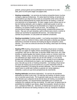GESTION DE REDES DE DATOS - 322000


       gratuito, porque ganan por la publicidad de anunciantes en su sitio
       web, pero no sirve para colgar una página web.

   -   Hosting compartido: Los servicios de hosting compartido tienen muchas
       ventajas y algunas limitaciones. En estos tipos de hosting, el servidor (la
       computadora que aloja los sitios web) es compartido entre varios clientes.
       Esto reduce drásticamente los costos del servicio de hosting, a costa de
       una reducción en el desempeño. Es decir, pagas mucho menos que en un
       tipo de hosting dedicado, pero tu página o portal web puede no ser tan
       rápida. Este tipo de hosting es recomendado si tu negocio es pequeño o
       mediano y no quieres invertir mucho al inicio. Sin embargo, no
       recomendamos elegir cualquier hosting barato, simplemente porque sea
       barato. Hay que ver qué necesitas, qué te ofrecen para crecer y cuánto te
       cobran por aumentar la capacidad del servicio. Así evitas tener que
       cambiar de proveedor, lo cual puede ser bastante complicado.

   -   Hosting revendedor (hosting reseller): Los hosting revendedor (hosting
       reseller), como su nombre lo indica, están enfocados a clientes que desean
       dedicarse a revender el servicio de hosting de alguna compañía a otros
       clientes. Si tu rubro es venta de servicios de hosting, estos tipos de hosting
       son para ti.

   -   Hosting VPS (hosting virtual server): El hosting virtual server o hosting
       VPS (por sus siglas en inglés) ofrece características similares al hosting
       compartido, sólo que en este caso, el servidor (RAM, disco duro, etc.) está
       dividido en partes iguales (de manera virtual) y entre un número menor de
       clientes. Debido a esto, los demás clientes que comparten el servidor no se
       ven afectados por algún exceso de uso de otro cliente y, si una de los
       portales web alojados en este servidor se cae, el resto no se ve afectado.
       En resumen, el rendimiento es mejor y, por consiguiente, el costo es un
       poco más alto que el de un hosting compartido. Los hosting virtual server
       son tipos de hosting que se encuentra en un punto intermedio entre el
       hosting compartido y el hosting de servidor dedicado. Son una excelente
       opción para un portal web mediano a grande con varias páginas y
       visitantes, o para uno que tiene perspectivas de crecimiento.

   -   Hosting dedicado (servidores dedicados): Un servicio de servidores
       dedicados es entrar a otro nivel. En este tipo de hosting, el cliente cuenta
       con un servidor para él solo. Por lo general, dado que su costo es mucho
       más elevado que cualquiera de las demás tipos de hosting, es accesible a
       empresas grandes, con requerimientos especiales que no podrían ser
       cubiertos con cualquier otro tipo de hosting. En este caso, el cliente tiene la
       posibilidad de instalar lo que desee, elegir el procesador, tamaño de disco
       duro, cantidad de RAM, etc. Asimismo, el cliente tiene la opción de que el
       proveedor del servicio de hosting maneje su sitio (ej: mantener el software


                                          24
 