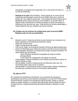 GESTION DE REDES DE DATOS - 322000


       actualizado, encargarse de la seguridad, etc.) o de hacerlo él mismo (o
       su área de Sistemas).

   -   Hosting en la nube (cloud hosting): Cloud hosting es un nuevo tipo de
       hosting que permite pagar por los recursos (RAM, disco duro, ancho de
       banda, etc.) que utiliza tu portal web. Las ventajas del cloud hosting son la
       flexibilidad que te ofrece el servicio al no limitarte a un servidor físico, el
       dejarte crecer virtualmente sin límites de espacio ni ancho de banda y el
       cobrarte por los recursos que usas. Este servicio de hosting puede llegar a
       costar bastante más que cualquier otro tipo de hosting.


   35. ¿Cuáles son los archivos de configuración para el servicio WEB?
       Explique cada uno de sus parámetros.


R/=
   -   Directorio conf.d: Todos los archivos de este directorio son incluidos en el
       fichero apache2.conf mediante las directivas include
   -   httpd.conf: Fichero vacío
   -   magic: Configuración del módulo
   -   mod_mime_magic. Se encarga de transferir ficheros de determinados tipos.
   -   ports.conf: Directivas para indicar los puertos y las IPS en las que escuchar
   -   mods-available: Directorio con ficheros para cargar módulos de apache. Por
       cada módulo hay dos ficheros:
               -.load: Directivas de apache encargadas de carga el módulo
               correspondiente
               -.conf: fichero de configuración del módulo de apache
   -   mods-enabled: Enlaces simbólicos a los módulos que se quieren activar en
       apache (ficheros .load)
   -   sites-available: contiene configuraciones de diferentes sitios web. Se
       recomienda poner cada uno en un fichero.
   -   sites-enabled: Funcionamiento similar a mods-enable. Enlaces simbólicos a
       los sitios que se desean activar en el directorio sitesavaliable


   36. ¿Qué es FTP?

R/= protocolo de transferencia de ficheros, es un protocolo de red para la
transferencia de archivos entre sistemas conectados a una red TCP (Transmission
Control Protocol), basado en la arquitectura cliente-servidor. Desde un equipo
cliente se puede conectar a un servidor para descargar archivos desde él o para
enviarle archivos, independientemente del sistema operativo utilizado en cada
equipo.




                                          25
 