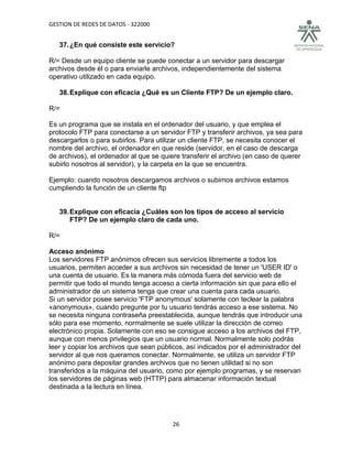 GESTION DE REDES DE DATOS - 322000


   37. ¿En qué consiste este servicio?

R/= Desde un equipo cliente se puede conectar a un servidor para descargar
archivos desde él o para enviarle archivos, independientemente del sistema
operativo utilizado en cada equipo.

   38. Explique con eficacia ¿Qué es un Cliente FTP? De un ejemplo claro.

R/=

Es un programa que se instala en el ordenador del usuario, y que emplea el
protocolo FTP para conectarse a un servidor FTP y transferir archivos, ya sea para
descargarlos o para subirlos. Para utilizar un cliente FTP, se necesita conocer el
nombre del archivo, el ordenador en que reside (servidor, en el caso de descarga
de archivos), el ordenador al que se quiere transferir el archivo (en caso de querer
subirlo nosotros al servidor), y la carpeta en la que se encuentra.

Ejemplo: cuando nosotros descargamos archivos o subimos archivos estamos
cumpliendo la función de un cliente ftp


   39. Explique con eficacia ¿Cuáles son los tipos de acceso al servicio
       FTP? De un ejemplo claro de cada uno.

R/=

Acceso anónimo
Los servidores FTP anónimos ofrecen sus servicios libremente a todos los
usuarios, permiten acceder a sus archivos sin necesidad de tener un 'USER ID' o
una cuenta de usuario. Es la manera más cómoda fuera del servicio web de
permitir que todo el mundo tenga acceso a cierta información sin que para ello el
administrador de un sistema tenga que crear una cuenta para cada usuario.
Si un servidor posee servicio 'FTP anonymous' solamente con teclear la palabra
«anonymous», cuando pregunte por tu usuario tendrás acceso a ese sistema. No
se necesita ninguna contraseña preestablecida, aunque tendrás que introducir una
sólo para ese momento, normalmente se suele utilizar la dirección de correo
electrónico propia. Solamente con eso se consigue acceso a los archivos del FTP,
aunque con menos privilegios que un usuario normal. Normalmente solo podrás
leer y copiar los archivos que sean públicos, así indicados por el administrador del
servidor al que nos queramos conectar. Normalmente, se utiliza un servidor FTP
anónimo para depositar grandes archivos que no tienen utilidad si no son
transferidos a la máquina del usuario, como por ejemplo programas, y se reservan
los servidores de páginas web (HTTP) para almacenar información textual
destinada a la lectura en línea.




                                         26
 