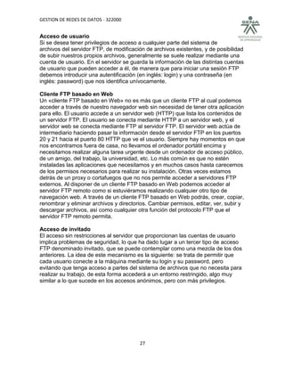GESTION DE REDES DE DATOS - 322000


Acceso de usuario
Si se desea tener privilegios de acceso a cualquier parte del sistema de
archivos del servidor FTP, de modificación de archivos existentes, y de posibilidad
de subir nuestros propios archivos, generalmente se suele realizar mediante una
cuenta de usuario. En el servidor se guarda la información de las distintas cuentas
de usuario que pueden acceder a él, de manera que para iniciar una sesión FTP
debemos introducir una autentificación (en inglés: login) y una contraseña (en
inglés: password) que nos identifica unívocamente.

Cliente FTP basado en Web
Un «cliente FTP basado en Web» no es más que un cliente FTP al cual podemos
acceder a través de nuestro navegador web sin necesidad de tener otra aplicación
para ello. El usuario accede a un servidor web (HTTP) que lista los contenidos de
un servidor FTP. El usuario se conecta mediante HTTP a un servidor web, y el
servidor web se conecta mediante FTP al servidor FTP. El servidor web actúa de
intermediario haciendo pasar la información desde el servidor FTP en los puertos
20 y 21 hacia el puerto 80 HTTP que ve el usuario. Siempre hay momentos en que
nos encontramos fuera de casa, no llevamos el ordenador portátil encima y
necesitamos realizar alguna tarea urgente desde un ordenador de acceso público,
de un amigo, del trabajo, la universidad, etc. Lo más común es que no estén
instaladas las aplicaciones que necesitamos y en muchos casos hasta carecemos
de los permisos necesarios para realizar su instalación. Otras veces estamos
detrás de un proxy o cortafuegos que no nos permite acceder a servidores FTP
externos. Al disponer de un cliente FTP basado en Web podemos acceder al
servidor FTP remoto como si estuviéramos realizando cualquier otro tipo de
navegación web. A través de un cliente FTP basado en Web podrás, crear, copiar,
renombrar y eliminar archivos y directorios. Cambiar permisos, editar, ver, subir y
descargar archivos, así como cualquier otra función del protocolo FTP que el
servidor FTP remoto permita.

Acceso de invitado
El acceso sin restricciones al servidor que proporcionan las cuentas de usuario
implica problemas de seguridad, lo que ha dado lugar a un tercer tipo de acceso
FTP denominado invitado, que se puede contemplar como una mezcla de los dos
anteriores. La idea de este mecanismo es la siguiente: se trata de permitir que
cada usuario conecte a la máquina mediante su login y su password, pero
evitando que tenga acceso a partes del sistema de archivos que no necesita para
realizar su trabajo, de esta forma accederá a un entorno restringido, algo muy
similar a lo que sucede en los accesos anónimos, pero con más privilegios.




                                        27
 