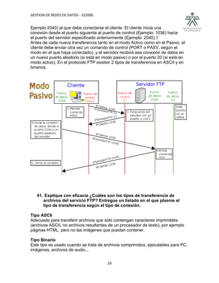 GESTION DE REDES DE DATOS - 322000


Ejemplo:2040) al que debe conectarse el cliente. El cliente inicia una
conexión desde el puerto siguiente al puerto de control (Ejemplo: 1036) hacia
el puerto del servidor especificado anteriormente (Ejemplo: 2040).1
Antes de cada nueva transferencia tanto en el modo Activo como en el Pasivo, el
cliente debe enviar otra vez un comando de control (PORT o PASV, según el
modo en el que haya conectado), y el servidor recibirá esa conexión de datos en
un nuevo puerto aleatorio (si está en modo pasivo) o por el puerto 20 (si está en
modo activo). En el protocolo FTP existen 2 tipos de transferencia en ASCII y en
binarios.




   41. Explique con eficacia ¿Cuáles son los tipos de transferencia de
      archivos del servicio FTP? Entregue un listado en el que plasme el
      tipo de transferencia según el tipo de conexión.

Tipo ASCII
Adecuado para transferir archivos que sólo contengan caracteres imprimibles
(archivos ASCII, no archivos resultantes de un procesador de texto), por ejemplo
páginas HTML, pero no las imágenes que puedan contener.

Tipo Binario
Este tipo es usado cuando se trata de archivos comprimidos, ejecutables para PC,
imágenes, archivos de audio...


                                        29
 