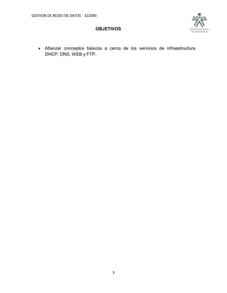 GESTION DE REDES DE DATOS - 322000


                                 OBJETIVOS



      Afianzar conceptos básicos a cerca de los servicios de infraestructura
       DHCP, DNS, WEB y FTP.




                                      3
 