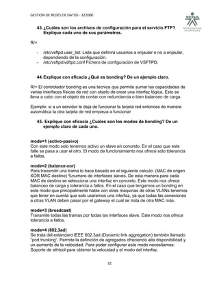 GESTION DE REDES DE DATOS - 322000


   43. ¿Cuáles son los archivos de configuración para el servicio FTP?
       Explique cada uno de sus parámetros.

R/=

   -   /etc/vsftpd.user_list: Lista que definirá usuarios a enjaular o no a enjaular,
       dependiendo de la configuración.
   -   /etc/vsftpd/vsftpd.conf Fichero de configuración de VSFTPD.


   44. Explique con eficacia ¿Qué es bonding? De un ejemplo claro.

R/= El controlador bonding es una tecnica que permite sumar las capacidades de
varias interfaces físicas de red con objeto de crear una interfaz lógica. Esto se
lleva a cabo con el objeto de contar con redundancia o bien balanceo de carga.

Ejemplo: si a un servidor le deja de funcionar la tarjeta red entonces de manera
automática la otra tarjeta de red empieza a funcionar

   45. Explique con eficacia ¿Cuáles son los modos de bonding? De un
      ejemplo claro de cada uno.


mode=1 (activo-pasivo)
Con este modo solo tenemos activo un slave en concreto. En el caso que este
falle se pasa a usar el otro. El modo de funcionamiento nos ofrece solo tolerancia
a fallos.

mode=2 (balance-xor)
Para transmitir una trama lo hace basado en el siguiente calculo: (MAC de origen
XOR MAC destino) %numero de interfaces slaves. De esta manera para cada
MAC de destino se selecciona una interfaz en concreto. Este modo nos ofrece
balanceo de carga y tolerancia a fallos. En el caso que tengamos un bonding en
este modo que principalmente hable con otras maquinas de otras VLANs tenemos
que tener en cuenta que solo usaremos una interfaz, ya que todas las conexiones
a otras VLAN deben pasar por el gateway el cual se trata de otra MAC más.

mode=3 (broadcast)
Transmite todas las tramas por todas las interfaces slave. Este modo nos ofrece
tolerancia a fallos.

mode=4 (802.3ad)
Se trata del estandard IEEE 802.3ad (Dynamic link aggregation) también llamado
“port trunking“. Permite la definición de agregados ofreciendo alta disponibilidad y
un aumento de la velocidad. Para poder configurar este modo necesitamos:
Soporte de ethtool para obtener la velocidad y el modo del interfaz.


                                          32
 
