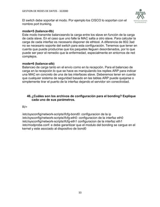 GESTION DE REDES DE DATOS - 322000


El switch debe soportar el modo. Por ejemplo los CISCO lo soportan con el
nombre port trunking.

mode=5 (balance-tlb)
Este modo transmite balanceando la carga entre los slave en función de la carga
de cada slave. En el caso que uno falle la MAC salta a otro slave. Para calcular la
carga de cada interfaz es necesario disponer de ethtool. A diferencia de 802.3ad
no se necesario soporte del switch para esta configuración. Tenemos que tener en
cuenta que puede producirse que los paquetes lleguen desordenados, por lo que
puede ser peor el remedio que la enfermedad, especialmente en entornos de red
complejos.

mode=6 (balance-alb)
Balanceo de carga tanto en el envío como en la recepción. Para el balanceo de
carga en la recepción lo que se hace es manipulando los replies ARP para indicar
una MAC en concreto de una de las interfaces slave. Deberemos tener en cuenta
que cualquier sistema de seguridad basado en las tablas ARP puede quejarse o
simplemente tirar el puerto de la interfaz dejando el servidor sin conectividad.



   46. ¿Cuáles son los archivos de configuración para el bonding? Explique
       cada uno de sus parámetros.

R/=

/etc/sysconfig/network-scripts/ifcfg-bond0: configuracion de la ip
/etc/sysconfig/network-scripts/ifcfg-eth0: configuracion de la interfaz eth0
/etc/sysconfig/network-scripts/ifcfg-eth1 configuracion de la interfaz eth1
/etc/modprobe.conf: e debe garantizar que el modulo del bonding se cargue en el
kernel y este asociado al dispositivo de bond0




                                        33
 