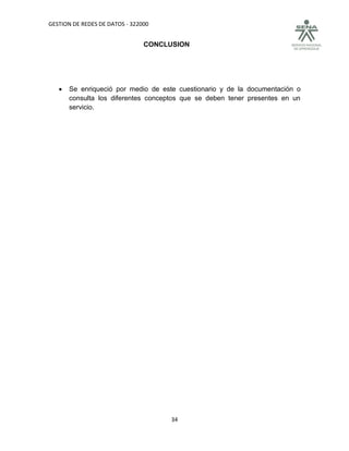 GESTION DE REDES DE DATOS - 322000


                                CONCLUSION




      Se enriqueció por medio de este cuestionario y de la documentación o
       consulta los diferentes conceptos que se deben tener presentes en un
       servicio.




                                      34
 