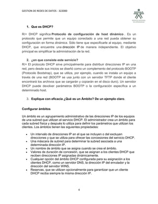 GESTION DE REDES DE DATOS - 322000




   1. Que es DHCP?

R/= DHCP significa Protocolo de configuración de host dinámico . Es un
protocolo que permite que un equipo conectado a una red pueda obtener su
configuración en forma dinámica. Sólo tiene que especificarle al equipo, mediante
DHCP, que encuentre una dirección IP de manera independiente. El objetivo
principal es simplificar la administración de la red.

    2. ¿en que consiste este servicio?
R/= El protocolo DHCP sirve principalmente para distribuir direcciones IP en una
red, pero desde sus inicios se diseñó como un complemento del protocolo BOOTP
(Protocolo Bootstrap), que se utiliza, por ejemplo, cuando se instala un equipo a
través de una red (BOOTP se usa junto con un servidor TFTP donde el cliente
encontrará los archivos que se cargarán y copiarán en el disco duro). Un servidor
DHCP puede devolver parámetros BOOTP o la configuración específica a un
determinado host.

   3. Explique con eficacia ¿Qué es un Ámbito? De un ejemplo claro.


Configurar ámbitos

Un ámbito es un agrupamiento administrativo de las direcciones IP de los equipos
de una subred que utilizan el servicio DHCP. El administrador crea un ámbito para
cada subred física y después lo utiliza para definir los parámetros que utilizan los
clientes. Los ámbitos tienen las siguientes propiedades:

     Un intervalo de direcciones IP en el que se incluyen o del excluyen
      direcciones y que se utiliza para ofrecer las concesiones del servicio DHCP.
     Una máscara de subred para determinar la subred asociada a una
      determinada dirección IP.
     Un nombre de ámbito que se asigna cuando se crea el ámbito.
     Valores de duración de concesión, que se asignan a los clientes DHCP que
      reciben direcciones IP asignadas dinámicamente.
     Cualquier opción del ámbito DHCP configurada para su asignación a los
      clientes DHCP, como un servidor DNS, la dirección IP del enrutador y la
      dirección del servidor WINS.
     Reservas, que se utilizan opcionalmente para garantizar que un cliente
      DHCP reciba siempre la misma dirección IP.




                                         4
 