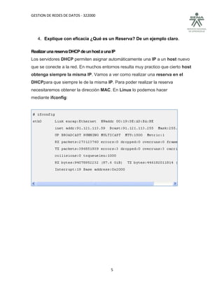 GESTION DE REDES DE DATOS - 322000




   4. Explique con eficacia ¿Qué es un Reserva? De un ejemplo claro.

Realizar una reserva DHCP de un host a una IP
Los servidores DHCP permiten asignar automáticamente una IP a un host nuevo
que se conecte a la red. En muchos entornos resulta muy practico que cierto host
obtenga siempre la misma IP. Vamos a ver como realizar una reserva en el
DHCPpara que siempre le de la misma IP. Para poder realizar la reserva
necesitaremos obtener la dirección MAC. En Linux lo podemos hacer
mediante ifconfig:




                                          5
 