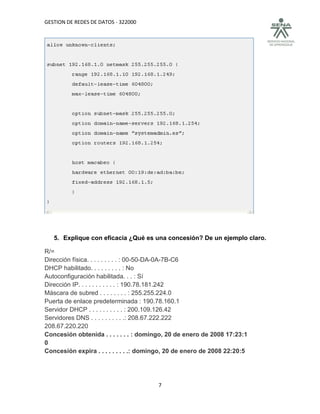 GESTION DE REDES DE DATOS - 322000




   5. Explique con eficacia ¿Qué es una concesión? De un ejemplo claro.

R/=
Dirección física. . . . . . . . . : 00-50-DA-0A-7B-C6
DHCP habilitado. . . . . . . . . : No
Autoconfiguración habilitada. . . : Sí
Dirección IP. . . . . . . . . . . : 190.78.181.242
Máscara de subred . . . . . . . . : 255.255.224.0
Puerta de enlace predeterminada : 190.78.160.1
Servidor DHCP . . . . . . . . . . : 200.109.126.42
Servidores DNS . . . . . . . . . .: 208.67.222.222
208.67.220.220
Concesión obtenida . . . . . . . : domingo, 20 de enero de 2008 17:23:1
0
Concesión expira . . . . . . . . .: domingo, 20 de enero de 2008 22:20:5




                                        7
 