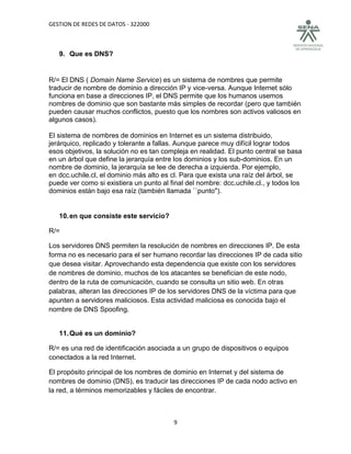 GESTION DE REDES DE DATOS - 322000



   9. Que es DNS?


R/= El DNS ( Domain Name Service) es un sistema de nombres que permite
traducir de nombre de dominio a dirección IP y vice-versa. Aunque Internet sólo
funciona en base a direcciones IP, el DNS permite que los humanos usemos
nombres de dominio que son bastante más simples de recordar (pero que también
pueden causar muchos conflictos, puesto que los nombres son activos valiosos en
algunos casos).

El sistema de nombres de dominios en Internet es un sistema distribuido,
jerárquico, replicado y tolerante a fallas. Aunque parece muy difícil lograr todos
esos objetivos, la solución no es tan compleja en realidad. El punto central se basa
en un árbol que define la jerarquía entre los dominios y los sub-dominios. En un
nombre de dominio, la jerarquía se lee de derecha a izquierda. Por ejemplo,
en dcc.uchile.cl, el dominio más alto es cl. Para que exista una raíz del árbol, se
puede ver como si existiera un punto al final del nombre: dcc.uchile.cl., y todos los
dominios están bajo esa raíz (también llamada ``punto").


   10. en que consiste este servicio?

R/=

Los servidores DNS permiten la resolución de nombres en direcciones IP. De esta
forma no es necesario para el ser humano recordar las direcciones IP de cada sitio
que desea visitar. Aprovechando esta dependencia que existe con los servidores
de nombres de dominio, muchos de los atacantes se benefician de este nodo,
dentro de la ruta de comunicación, cuando se consulta un sitio web. En otras
palabras, alteran las direcciones IP de los servidores DNS de la víctima para que
apunten a servidores maliciosos. Esta actividad maliciosa es conocida bajo el
nombre de DNS Spoofing.


   11. Qué es un dominio?

R/= es una red de identificación asociada a un grupo de dispositivos o equipos
conectados a la red Internet.

El propósito principal de los nombres de dominio en Internet y del sistema de
nombres de dominio (DNS), es traducir las direcciones IP de cada nodo activo en
la red, a términos memorizables y fáciles de encontrar.



                                          9
 