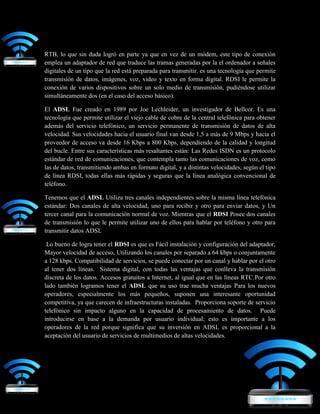 RTB, lo que sin duda logró en parte ya que en vez de un módem, este tipo de conexión
emplea un adaptador de red que traduce las tramas generadas por la el ordenador a señales
digitales de un tipo que la red está preparada para transmitir. es una tecnología que permite
transmisión de datos, imágenes, voz, video y texto en forma digital. RDSI le permite la
conexión de varios dispositivos sobre un solo medio de transmisión, pudiéndose utilizar
simultáneamente dos (en el caso del acceso básico).
El ADSL Fue creado en 1989 por Joe Lechleider, un investigador de Bellcor. Es una
tecnología que permite utilizar el viejo cable de cobre de la central telefónica para obtener
además del servicio telefónico, un servicio permanente de transmisión de datos de alta
velocidad. Sus velocidades hacia el usuario final van desde 1,5 a más de 9 Mbps y hacia el
proveedor de acceso va desde 16 Kbps a 800 Kbps, dependiendo de la calidad y longitud
del bucle. Entre sus características más resaltantes están: Las Redes ISDN es un protocolo
estándar de red de comunicaciones, que contempla tanto las comunicaciones de voz, como
las de datos, transmitiendo ambas en formato digital, y a distintas velocidades, según el tipo
de línea RDSI, todas ellas más rápidas y seguras que la línea analógica convencional de
teléfono.
Tenemos que el ADSL Utiliza tres canales independientes sobre la misma línea telefónica
estándar: Dos canales de alta velocidad, uno para recibir y otro para enviar datos, y Un
tercer canal para la comunicación normal de voz. Mientras que el RDSI Posee dos canales
de transmisión lo que le permite utilizar uno de ellos para hablar por teléfono y otro para
transmitir datos ADSL
Lo bueno de logra tener el RDSI es que es Fácil instalación y configuración del adaptador,
Mayor velocidad de acceso, Utilizando los canales por separado a 64 kbps o conjuntamente
a 128 kbps. Compatibilidad de servicios, se puede conectar por un canal y hablar por el otro
al tener dos líneas. Sistema digital, con todas las ventajas que conlleva la transmisión
discreta de los datos. Accesos gratuitos a Internet, al igual que en las líneas RTC.Por otro
lado también logramos tener el ADSL que su uso trae mucha ventajas Para los nuevos
operadores, especialmente los más pequeños, suponen una interesante oportunidad
competitiva, ya que carecen de infraestructuras instaladas. Proporciona soporte de servicio
telefónico sin impacto alguno en la capacidad de procesamiento de datos. Puede
introducirse en base a la demanda por usuario individual; esto es importante a los
operadores de la red porque significa que su inversión en ADSL es proporcional a la
aceptación del usuario de servicios de multimedios de altas velocidades.
 
