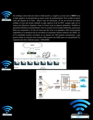 Sin embargo como toda cosa tiene su lado positivo y negativo, en este caso el RDSI tiene
su lado negativo el cual presenta un mayor costo de mantenimiento. Esto se debe al mayor
costo del alquiler de la línea. Mayor costo de utilización. Al ser un servicio de mayor
calidad, el costo del mismo también es algo superior al de las RTC, aunque cada vez es
menor esta diferencia, llegando a tener el mismo coste en algunos operadores. También se
operadora telefónica correspondiente. Esto no sucede con los módem habituales, puesto que
basta con conectarlos a la red, sin tener que dar aviso a la operadora. Otro inconveniente
importante es la saturación de los servidores al conectarse muchos usuarios con ADSL. Si,
en la actualidad, muchos servidores ya se saturan con 100 usuarios concurrentes, ¿ qué
pasará cuándo se conecten estos mismos 100 usuarios con ADSL para ver una película? La
respuesta está clara: deberán esperar. ADSLRDSI
 