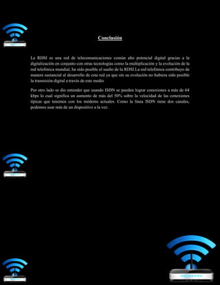 Conclusión
La RDSI es una red de telecomunicaciones común alto potencial digital gracias a la
digitalización en conjunto con otras tecnologías como la multiplicación y la evolución de la
red telefónica mundial, ha sido posible el sueño de la RDSI.La red telefónica contribuyo de
manera sustancial al desarrollo de esta red ya que sin su evolución no hubiera sido posible
la trasmisión digital a través de este medio
Por otro lado se dio entender que usando ISDN se pueden lograr conexiones a más de 64
kbps lo cual significa un aumento de más del 50% sobre la velocidad de las conexiones
típicas que tenemos con los módems actuales. Como la línea ISDN tiene dos canales,
podemos usar más de un dispositivo a la vez.
 
