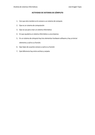 Analista de sistemas Informáticos                                      José Aragón Tapia


                         ACTIVIDAD DE SISTEMAS DE CÓMPUTO



   1. Con que otro nombre se le conoce a un sistema de computo

   2. Que es un sistema de computación

   3. Que se usa para crear un sistema informático

   4. En que ayudaría un sistema informático a una empresa

   5. En un sistema de cómputo hay tres elementos hardware software y hay un tercer

       elemento y cuál es su función.

   6. Que tipos de usuarios conoce y cuál es su función

   7. Qué diferencia hay entre archivo y carpeta
 