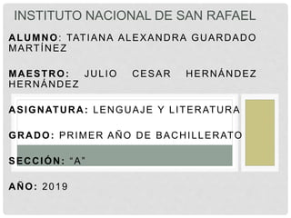 ALUMNO: TATIANA ALEXANDRA GUARDADO
MARTÍNEZ
MAESTRO: JULIO CESAR HERNÁNDEZ
HERNÁNDEZ
ASIGNATURA: LENGUAJE Y LITERATURA
GRADO: PRIMER AÑO DE BACHILLERATO
SECCIÓN: “A”
AÑO: 2019
INSTITUTO NACIONAL DE SAN RAFAEL
 