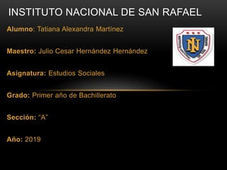 Alumno: Tatiana Alexandra Martínez
Maestro: Julio Cesar Hernández Hernández
Asignatura: Estudios Sociales
Grado: Primer año de Bachillerato
Sección: “A”
Año: 2019
INSTITUTO NACIONAL DE SAN RAFAEL
 