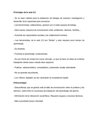# Ventajas de la web 2.0
- Es un buen método para la realización de trabajos de creación, investigación y
desarrollo de la capacidad para comunicar.
- Las herramientas colaborativas, generan por si solas equipos de trabajo.
- Abre nuevos espacios de comunicación entre profesores, alumnos, familias,..
- Aumenta las capacidades sociales y de colaboración humana.
- Las herramientas de la web 2.0 son “fáciles” y esto requiere poco tiempo de
aprendizaje.
- Es divertido.
- Fomenta el aprendizaje constructivista.
- Es una forma de romper los muros del aula. Lo que se hace en clase se continúa
trabajando desde casa o desde otros espacios.
- Publicar, saberse leído/a, comentado/a y observado resulta estimulante.
- No se aprende escuchando.
- Los “nativos digitales” ya han alcanzado la competencia digital.
# Desventajas
- Desconfianza que se genera ante la falta de comunicación entre el profesor y los
alumnos, sobre todo en el proceso de evaluación del aprendizaje del alumno.
- Eliminación de la interacción social física. Requiere equipos y recursos técnicos.
- Más comodidad menos intimidad.
 