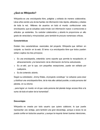 ¿Qué es Wikipedia?
Wikipedia es una enciclopedia libre, políglota y editada de manera colaborativa.
Lleva años siendo una de las fuentes de información más rápida, utilizadas y citadas
de toda la red. Millones de usuarios en todo el mundo confeccionan esta
enciclopedia, que se actualiza cada minuto con información nueva o correcciones a
artículos ya existentes. Su carácter colaborativo y abierto le proporciona un alto
grado de veracidad y minuciosidad, pero también le procura numerosas críticas.
Características
Existen tres características esenciales del proyecto Wikipedia que definen en
conjunto su función en la web. El lema «La enciclopedia libre que todos pueden
editar» explica los tres principios:
 Es una enciclopedia, entendida como soporte que permite la recopilación, el
almacenamiento y la transmisión de la información de forma estructurada.
 Es un wiki, por lo que, con pequeñas excepciones, puede ser editada por
cualquiera.
 Es de contenido abierto.
Según su cofundador, Jimmy Wales, el proyecto constituye “un esfuerzo para crear
y distribuir una enciclopedia libre, de la más alta calidad posible, a cada persona del
planeta, en su idioma
, para lograr un mundo en el que cada persona del planeta tenga acceso libre a la
suma de todo el saber de la humanidad”.
Desventajas
Wikipedia es creada por todo usuario que quiera colaborar, lo que puede
representar una ventaja, pero también una gran desventaja, porque a veces no se
puede confiar en todos los usuarios; y aunque la mayoría tienen buenas intenciones,
 