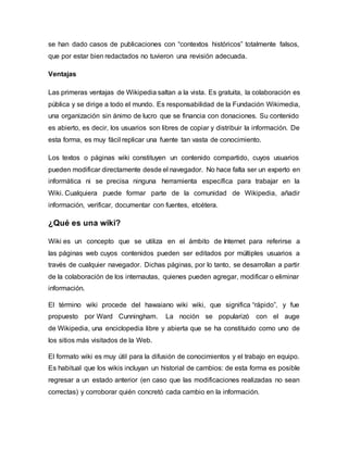 se han dado casos de publicaciones con “contextos históricos” totalmente falsos,
que por estar bien redactados no tuvieron una revisión adecuada.
Ventajas
Las primeras ventajas de Wikipedia saltan a la vista. Es gratuita, la colaboración es
pública y se dirige a todo el mundo. Es responsabilidad de la Fundación Wikimedia,
una organización sin ánimo de lucro que se financia con donaciones. Su contenido
es abierto, es decir, los usuarios son libres de copiar y distribuir la información. De
esta forma, es muy fácil replicar una fuente tan vasta de conocimiento.
Los textos o páginas wiki constituyen un contenido compartido, cuyos usuarios
pueden modificar directamente desde el navegador. No hace falta ser un experto en
informática ni se precisa ninguna herramienta específica para trabajar en la
Wiki. Cualquiera puede formar parte de la comunidad de Wikipedia, añadir
información, verificar, documentar con fuentes, etcétera.
¿Qué es una wiki?
Wiki es un concepto que se utiliza en el ámbito de Internet para referirse a
las páginas web cuyos contenidos pueden ser editados por múltiples usuarios a
través de cualquier navegador. Dichas páginas, por lo tanto, se desarrollan a partir
de la colaboración de los internautas, quienes pueden agregar, modificar o eliminar
información.
El término wiki procede del hawaiano wiki wiki, que significa “rápido”, y fue
propuesto por Ward Cunningham. La noción se popularizó con el auge
de Wikipedia, una enciclopedia libre y abierta que se ha constituido como uno de
los sitios más visitados de la Web.
El formato wiki es muy útil para la difusión de conocimientos y el trabajo en equipo.
Es habitual que los wikis incluyan un historial de cambios: de esta forma es posible
regresar a un estado anterior (en caso que las modificaciones realizadas no sean
correctas) y corroborar quién concretó cada cambio en la información.
 
