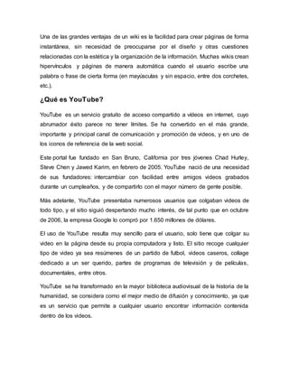 Una de las grandes ventajas de un wiki es la facilidad para crear páginas de forma
instantánea, sin necesidad de preocuparse por el diseño y otras cuestiones
relacionadas con la estética y la organización de la información. Muchas wikis crean
hipervínculos y páginas de manera automática cuando el usuario escribe una
palabra o frase de cierta forma (en mayúsculas y sin espacio, entre dos corchetes,
etc.).
¿Qué es YouTube?
YouTube es un servicio gratuito de acceso compartido a vídeos en internet, cuyo
abrumador éxito parece no tener límites. Se ha convertido en el más grande,
importante y principal canal de comunicación y promoción de videos, y en uno de
los iconos de referencia de la web social.
Este portal fue fundado en San Bruno, California por tres jóvenes Chad Hurley,
Steve Chen y Jawed Karim, en febrero de 2005. YouTube nació de una necesidad
de sus fundadores: intercambiar con facilidad entre amigos videos grabados
durante un cumpleaños, y de compartirlo con el mayor número de gente posible.
Más adelante, YouTube presentaba numerosos usuarios que colgaban videos de
todo tipo, y el sitio siguió despertando mucho interés, de tal punto que en octubre
de 2006, la empresa Google lo compró por 1.650 millones de dólares.
El uso de YouTube resulta muy sencillo para el usuario, solo tiene que colgar su
video en la página desde su propia computadora y listo. El sitio recoge cualquier
tipo de video ya sea resúmenes de un partido de futbol, videos caseros, collage
dedicado a un ser querido, partes de programas de televisión y de películas,
documentales, entre otros.
YouTube se ha transformado en la mayor biblioteca audiovisual de la historia de la
humanidad, se considera como el mejor medio de difusión y conocimiento, ya que
es un servicio que permite a cualquier usuario encontrar información contenida
dentro de los videos.
 
