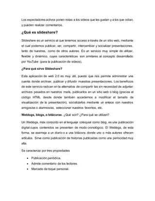 Los espectadores activos ponen notas a los videos que les gustan y a los que odian,
y pueden realizar comentarios.
¿Qué es slideshare?
Slideshare es un servicio al que tenemos acceso a través de un sitio web, mediante
el cual podemos publicar, ver, compartir, intercambiar y socializar presentaciones,
tanto de nuestras, como de otros autores. Es un servicio muy simple de utilizar,
flexible y dinámico, cuyas características son similares al concepto desarrollado
por YouTube (para la publicación de videos).
¿Para qué sirve Slideshare?
Esta aplicación de web 2.0 es muy útil, puesto que nos permite administrar una
cuenta donde archivar, publicar y difundir muestras presentaciones. Los beneficios
de este servicio radican en la alternativa de compartir las sin necesidad de adjuntar
archivos pesados en nuestros mails, publicarlos en un sitio web o blog (gracias al
código HTML desde donde también accedemos a modificar el tamaño de
visualización de la presentación), socializarlos mediante un enlace con nuestros
amigos/as o alumnos/as, seleccionar nuestros favoritos, etc.
Weblogs, blogs, o bitácoras. ¿Qué son? ¿Para qué se utilizan?
Un Weblogs, más conocido en el lenguaje coloquial como blog, es una publicación
digital cuyos contenidos se presentan de modo cronológico. El Weblogs, de esta
forma, se asemeja a un diario o a una bitácora, donde uno o más autores ofrecen
artículos. Sirve como publicación de historias publicadas como una periocidad muy
alta.
Se caracteriza por tres propiedades
 Publicación periódica.
 Admite comentario de los lectores.
 Marcado de toque personal.
 