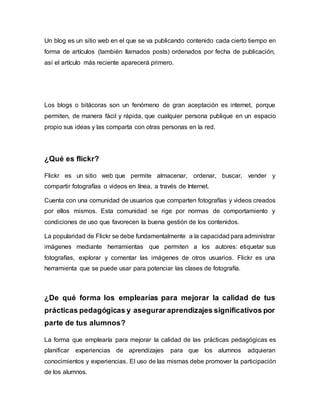 Un blog es un sitio web en el que se va publicando contenido cada cierto tiempo en
forma de artículos (también llamados posts) ordenados por fecha de publicación,
así el artículo más reciente aparecerá primero.
Los blogs o bitácoras son un fenómeno de gran aceptación es internet, porque
permiten, de manera fácil y rápida, que cualquier persona publique en un espacio
propio sus ideas y las comparta con otras personas en la red.
¿Qué es flickr?
Flickr es un sitio web que permite almacenar, ordenar, buscar, vender y
compartir fotografías o videos en línea, a través de Internet.
Cuenta con una comunidad de usuarios que comparten fotografías y videos creados
por ellos mismos. Esta comunidad se rige por normas de comportamiento y
condiciones de uso que favorecen la buena gestión de los contenidos.
La popularidad de Flickr se debe fundamentalmente a la capacidad para administrar
imágenes mediante herramientas que permiten a los autores: etiquetar sus
fotografías, explorar y comentar las imágenes de otros usuarios. Flickr es una
herramienta que se puede usar para potenciar las clases de fotografía.
¿De qué forma los emplearías para mejorar la calidad de tus
prácticas pedagógicas y asegurar aprendizajes significativos por
parte de tus alumnos?
La forma que emplearía para mejorar la calidad de las prácticas pedagógicas es
planificar experiencias de aprendizajes para que los alumnos adquieran
conocimientos y experiencias. El uso de las mismas debe promover la participación
de los alumnos.
 