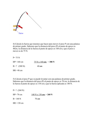 4) Calcula la fuerza que tenemos que hacer para mover el peso P con una palanca
de primer grado. Sabemos que la distancia del peso (P) al punto de apoyo es
40cm, la distancia de la fuerza al punto de apoyo es 160 cm y que el peso a
mover es de 75 N.
P= 75 N
BP= 160 cm 75 N x 160 cm = 300 N
R= ? (300 N) 40 cm
BR= 40 cm
5) Calcula el peso P que se puede levantar con una palanca de primer grado.
Sabemos que la distancia del peso (P) al punto de apoyo es 70 cm, la distancia de
la fuerza al punto de apoyo es 130 cm y que la fuerza aplicada es 140 N.
P= ? (260 N)
BP= 70 cm 140 N x 130 cm = 260 N
R= 140 N 70 cm
BR= 130 cm
 