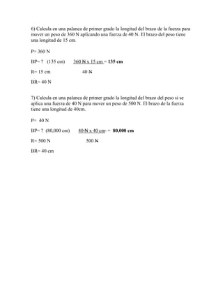 6) Calcula en una palanca de primer grado la longitud del brazo de la fuerza para
mover un peso de 360 N aplicando una fuerza de 40 N. El brazo del peso tiene
una longitud de 15 cm.
P= 360 N
BP= ? (135 cm) 360 N x 15 cm = 135 cm
R= 15 cm 40 N
BR= 40 N
7) Calcula en una palanca de primer grado la longitud del brazo del peso si se
aplica una fuerza de 40 N para mover un peso de 500 N. El brazo de la fuerza
tiene una longitud de 40cm.
P= 40 N
BP= ? (80,000 cm) 40 N x 40 cm = 80,000 cm
R= 500 N 500 N
BR= 40 cm
 