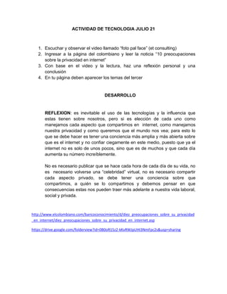 ACTIVIDAD DE TECNOLOGIA JULIO 21
1. Escuchar y observar el video llamado “foto pal face” (et consulting)
2. Ingresar a la página del colombiano y leer la noticia “10 preocupaciones
sobre la privacidad en internet”
3. Con base en el video y la lectura, haz una reflexión personal y una
conclusión
4. En tu página deben aparecer los temas del tercer
DESARROLLO
REFLEXION: es inevitable el uso de las tecnologías y la influencia que
estas tienen sobre nosotros, pero si es elección de cada uno como
manejamos cada aspecto que compartimos en internet, como manejamos
nuestra privacidad y como queremos que el mundo nos vea; para esto lo
que se debe hacer es tener una conciencia más amplia y más abierta sobre
que es el internet y no confiar ciegamente en este medio, puesto que ya el
internet no es solo de unos pocos, sino que es de muchos y que cada día
aumenta su número increíblemente.
No es necesario publicar que se hace cada hora de cada día de su vida, no
es necesario volverse una “celebridad” virtual, no es necesario compartir
cada aspecto privado, se debe tener una conciencia sobre que
compartimos, a quién se lo compartimos y debemos pensar en que
consecuencias estas nos pueden traer más adelante a nuestra vida laboral,
social y privada.
http://www.elcolombiano.com/bancoconocimiento/d/diez_preocupaciones_sobre_su_privacidad
_en_internet/diez_preocupaciones_sobre_su_privacidad_en_internet.asp
https://drive.google.com/folderview?id=0B0oR15z2-kKvRWJpUHI3NmFpc2s&usp=sharing
 