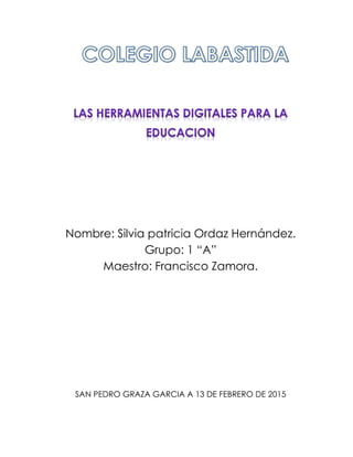 Nombre: Silvia patricia Ordaz Hernández.
Grupo: 1 “A”
Maestro: Francisco Zamora.
SAN PEDRO GRAZA GARCIA A 13 DE FEBRERO DE 2015
 